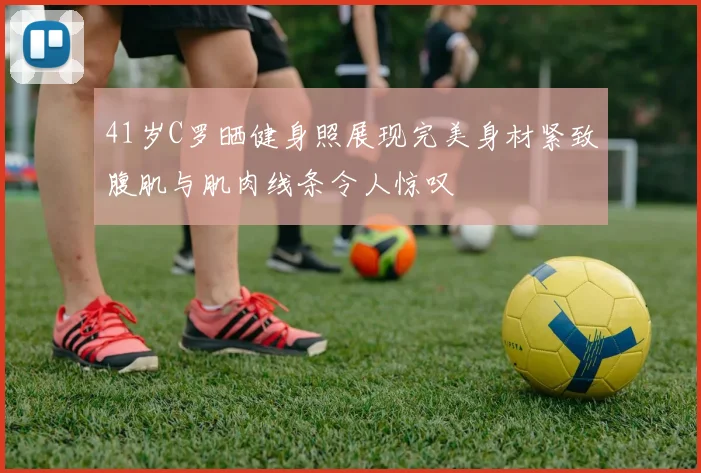 41岁C罗晒健身照展现完美身材紧致腹肌与肌肉线条令人惊叹