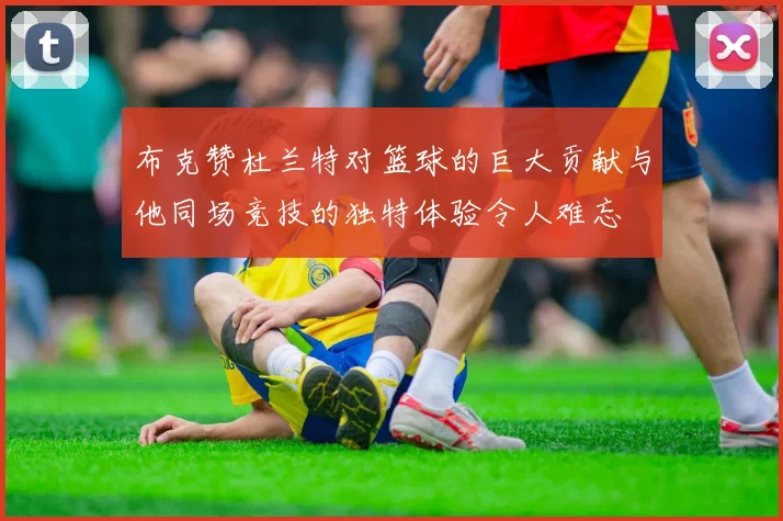 布克赞杜兰特对篮球的巨大贡献与他同场竞技的独特体验令人难忘