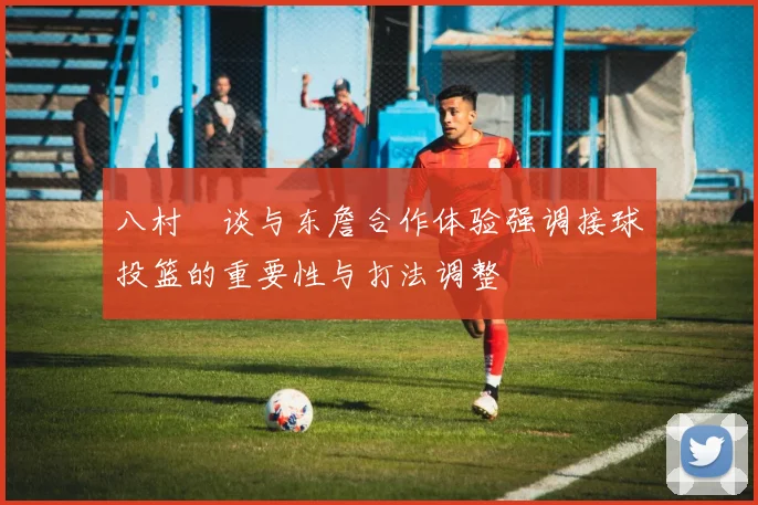 八村塁谈与东詹合作体验强调接球投篮的重要性与打法调整