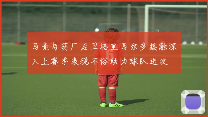 马竞与药厂后卫格里马尔多接触深入上赛季表现不俗助力球队进攻