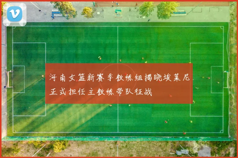 河南女篮新赛季教练组揭晓埃莱尼正式担任主教练带队征战