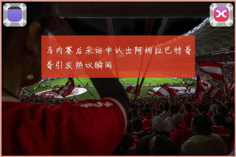 马内赛后采访中认出阿姆拉巴特哥哥引发热议瞬间