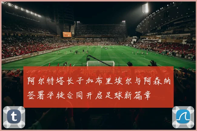 阿尔特塔长子加布里埃尔与阿森纳签署学徒合同开启足球新篇章