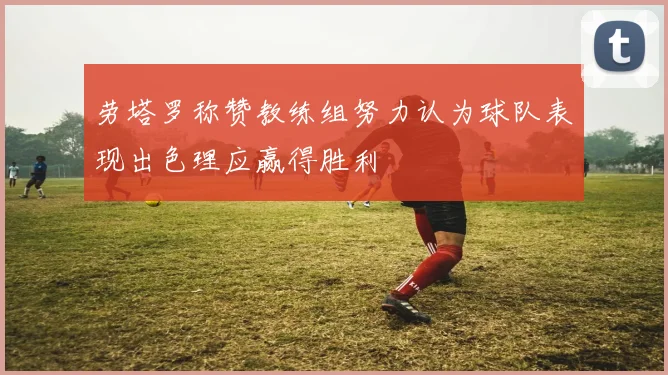 劳塔罗称赞教练组努力认为球队表现出色理应赢得胜利