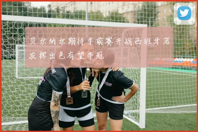 贝尔纳尔期待季前赛开战西班牙若发挥出色有望夺冠