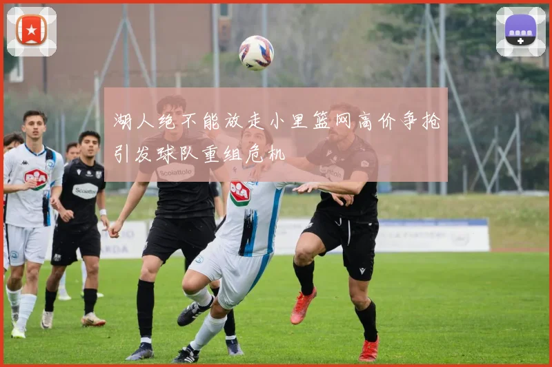 湖人绝不能放走小里篮网高价争抢引发球队重组危机