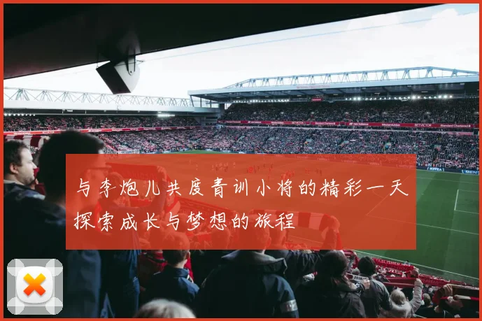 与李炮儿共度青训小将的精彩一天探索成长与梦想的旅程