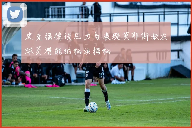 皮克福德谈压力与表现莫耶斯激发球员潜能的秘诀揭秘