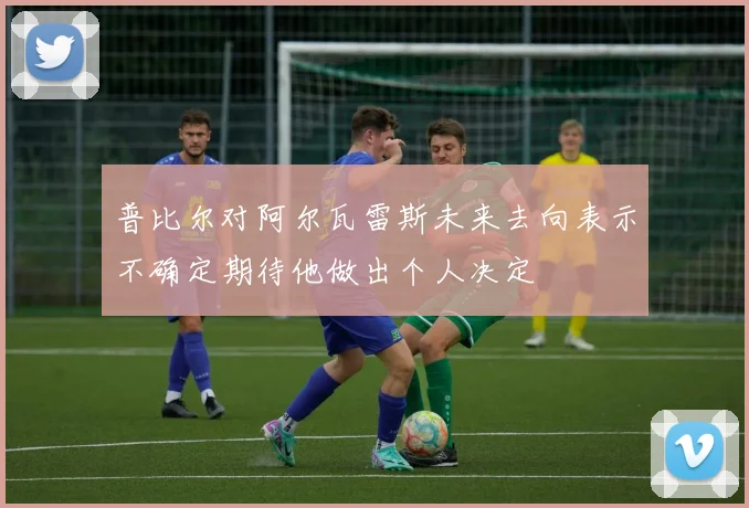 普比尔对阿尔瓦雷斯未来去向表示不确定期待他做出个人决定