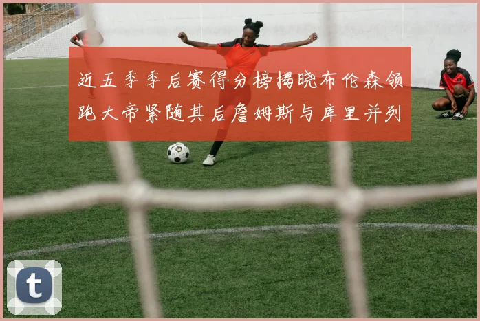 近五季季后赛得分榜揭晓布伦森领跑大帝紧随其后詹姆斯与库里并列第四