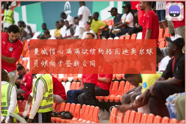 曼城信心满满欲续约格瓦迪奥尔球员倾向于签新合同
