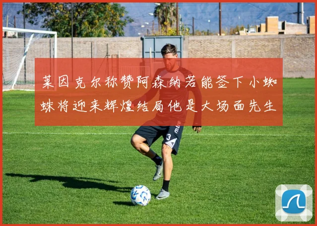 莱因克尔称赞阿森纳若能签下小蜘蛛将迎来辉煌结局他是大场面先生的最佳人选