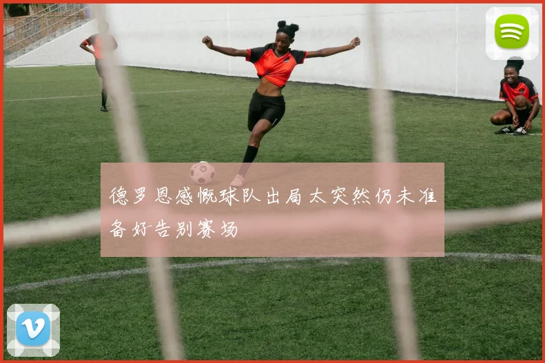 德罗恩感慨球队出局太突然仍未准备好告别赛场