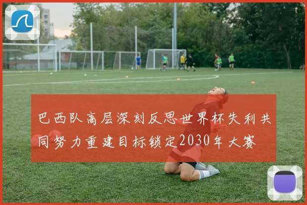 巴西队高层深刻反思世界杯失利共同努力重建目标锁定2030年大赛