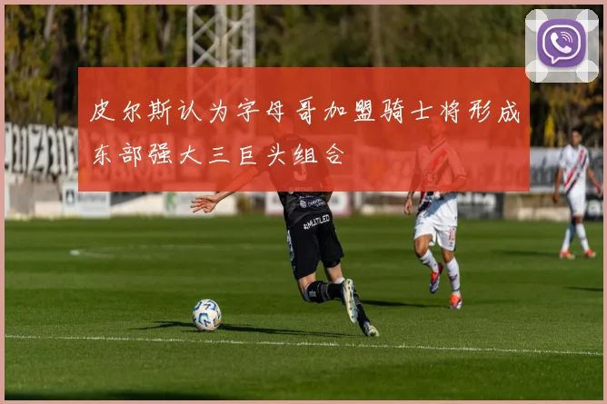 皮尔斯认为字母哥加盟骑士将形成东部强大三巨头组合