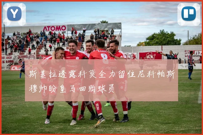 斯基拉透露科莫全力留住尼科帕斯穆帅盼皇马回购球员