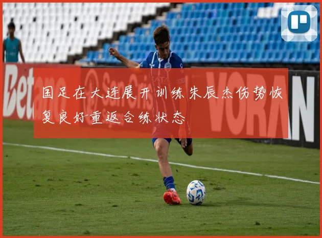 国足在大连展开训练朱辰杰伤势恢复良好重返合练状态