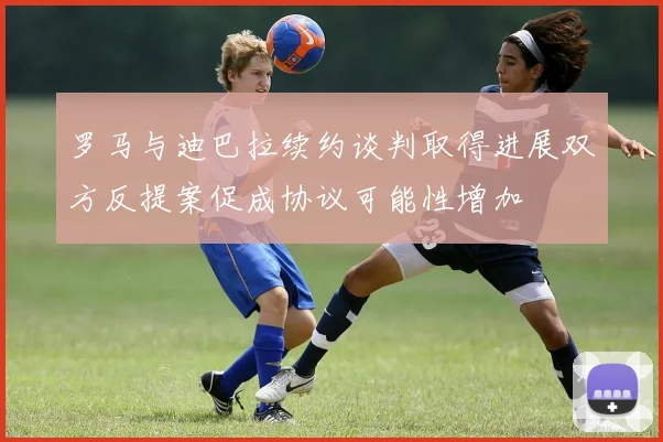 罗马与迪巴拉续约谈判取得进展双方反提案促成协议可能性增加
