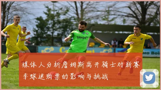 媒体人分析詹姆斯离开骑士对新赛季球迷购票的影响与挑战