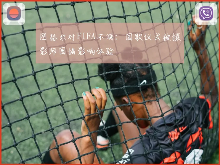 图赫尔对FIFA不满：国歌仪式被摄影师围堵影响体验