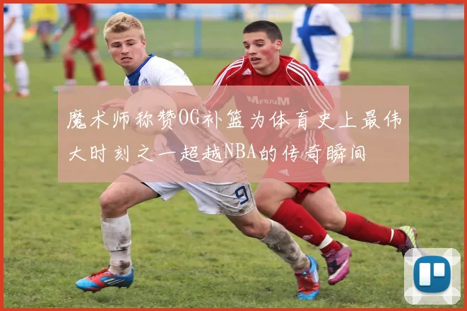 魔术师称赞OG补篮为体育史上最伟大时刻之一超越NBA的传奇瞬间