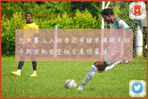 总决赛三人组净效率榜单揭晓文班卡斯尔凯尔登组合表现最佳