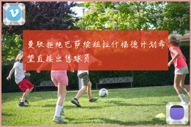 曼联拒绝巴萨续租拉什福德计划希望直接出售球员