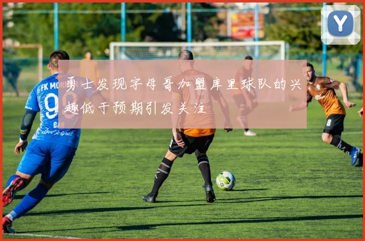勇士发现字母哥加盟库里球队的兴趣低于预期引发关注