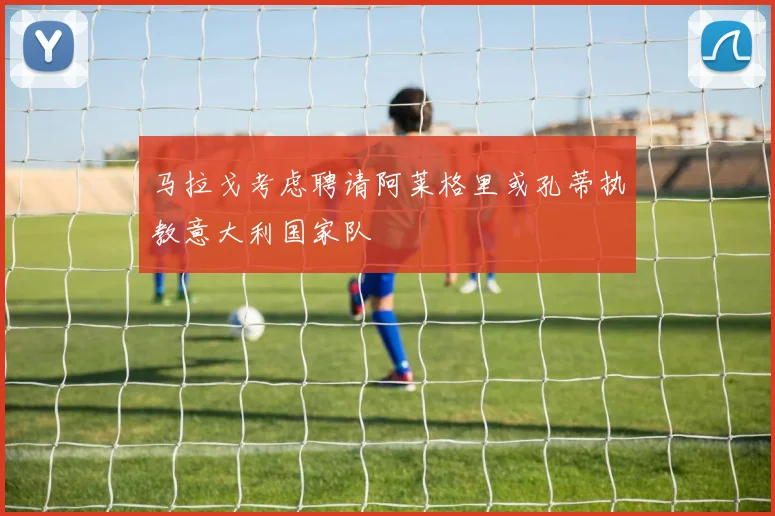 马拉戈考虑聘请阿莱格里或孔蒂执教意大利国家队