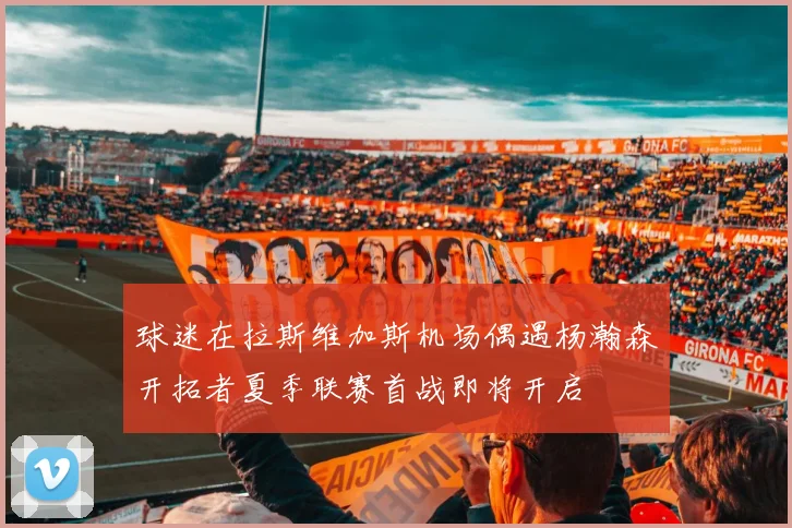 球迷在拉斯维加斯机场偶遇杨瀚森开拓者夏季联赛首战即将开启