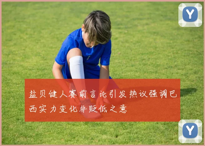 盐贝健人赛前言论引发热议强调巴西实力变化非贬低之意