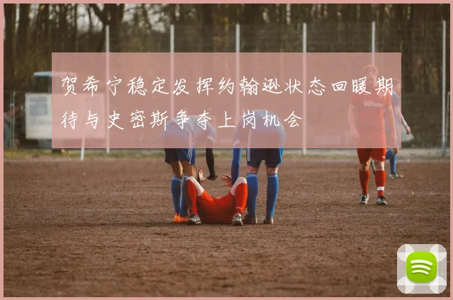 贺希宁稳定发挥约翰逊状态回暖期待与史密斯争夺上岗机会